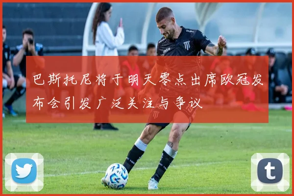 巴斯托尼将于明天零点出席欧冠发布会引发广泛关注与争议