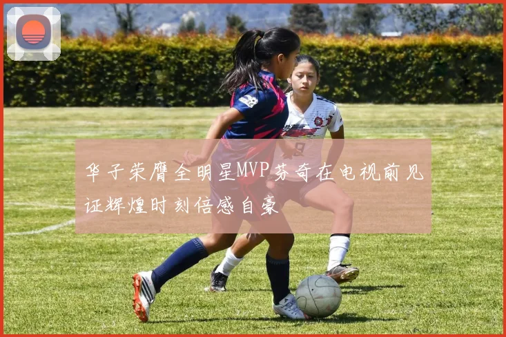 华子荣膺全明星MVP芬奇在电视前见证辉煌时刻倍感自豪