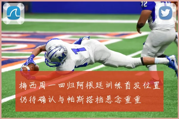 梅西周一回归阿根廷训练首发位置仍待确认与帕斯搭档悬念重重