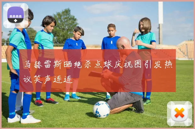 马赫雷斯晒绝杀点球庆祝图引发热议笑声连连