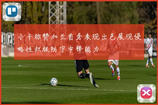 小卡称赞加兰首秀表现出色展现侵略性积极防守中锋能力