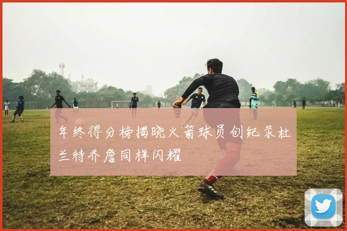 年终得分榜揭晓火箭球员创纪录杜兰特乔詹同样闪耀