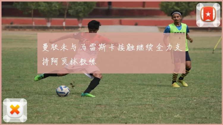 曼联未与马雷斯卡接触继续全力支持阿莫林教练