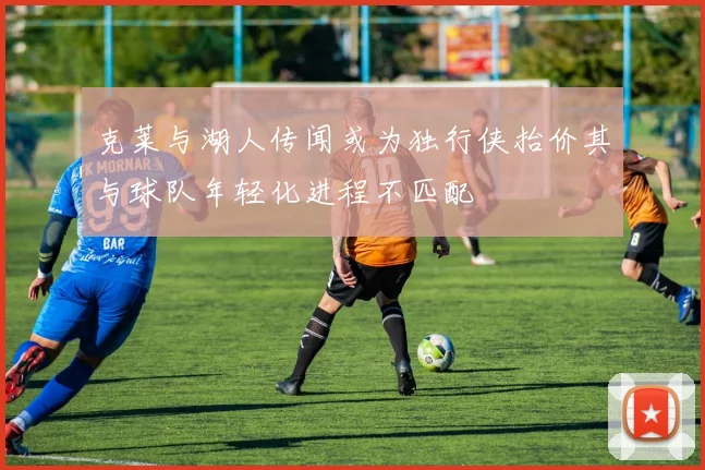 克莱与湖人传闻或为独行侠抬价其与球队年轻化进程不匹配